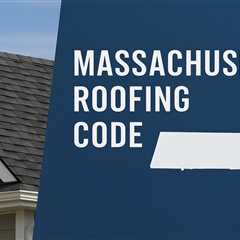 Understanding the Massachusetts Roofing Code: A Complete Guide for Homeowners and Contractors